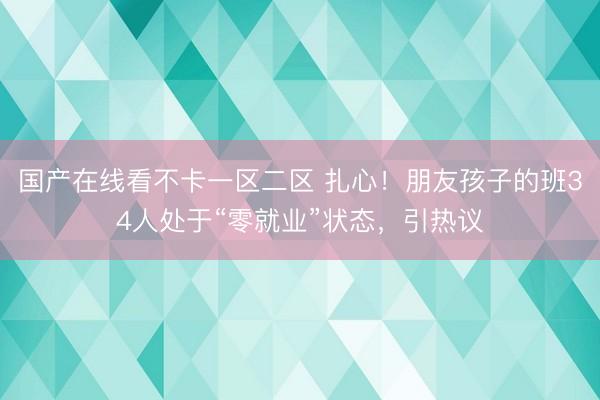 国产在线看不卡一区二区 扎心！朋友孩子的班34人处于“零就业”状态，引热议