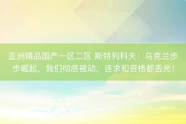 亚洲精品国产一区二区 斯特列科夫：乌克兰步步崛起，我们彻底被动，连求和资格都丢光！