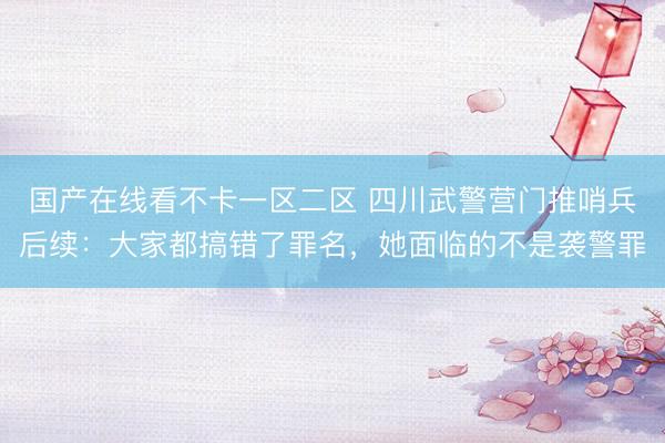 国产在线看不卡一区二区 四川武警营门推哨兵后续：大家都搞错了罪名，她面临的不是袭警罪