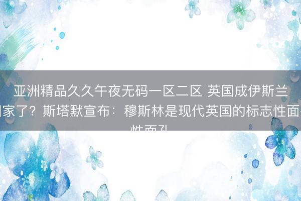 亚洲精品久久午夜无码一区二区 英国成伊斯兰国家了？斯塔默宣布：穆斯林是现代英国的标志性面孔