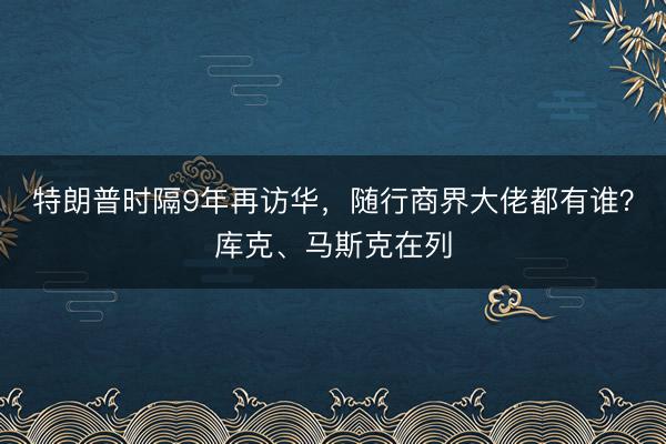 特朗普时隔9年再访华，随行商界大佬都有谁？库克、马斯克在列