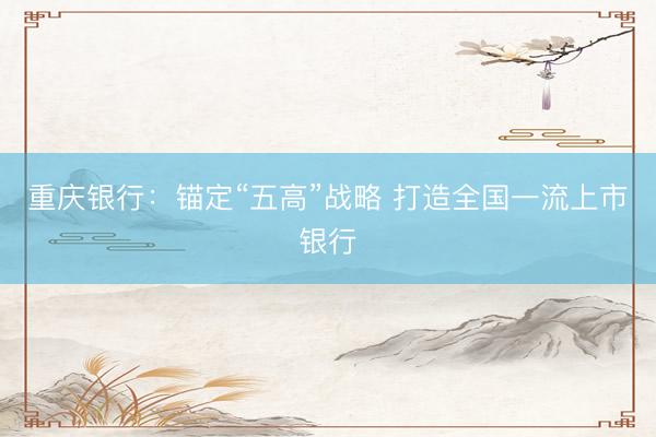 重庆银行：锚定“五高”战略 打造全国一流上市银行
