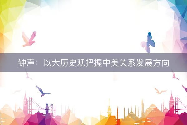 钟声：以大历史观把握中美关系发展方向