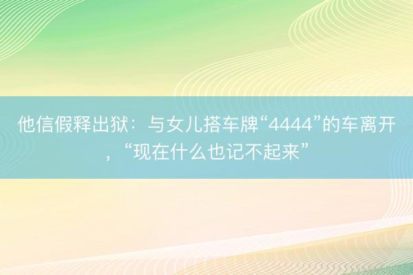 他信假释出狱：与女儿搭车牌“4444”的车离开，“现在什么也记不起来”