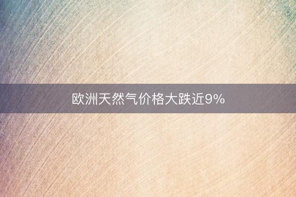欧洲天然气价格大跌近9%