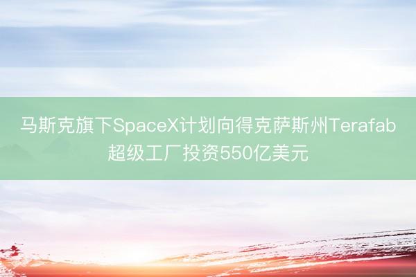 马斯克旗下SpaceX计划向得克萨斯州Terafab超级工厂投资550亿美元