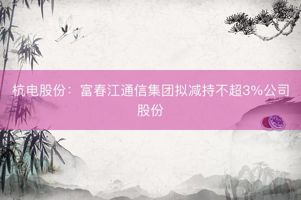 杭电股份：富春江通信集团拟减持不超3%公司股份