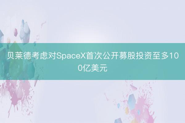 贝莱德考虑对SpaceX首次公开募股投资至多100亿美元