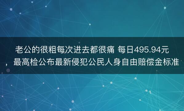 老公的很粗每次进去都很痛 每日495.94元，最高检公布最新侵犯公民人身自由赔偿金标准