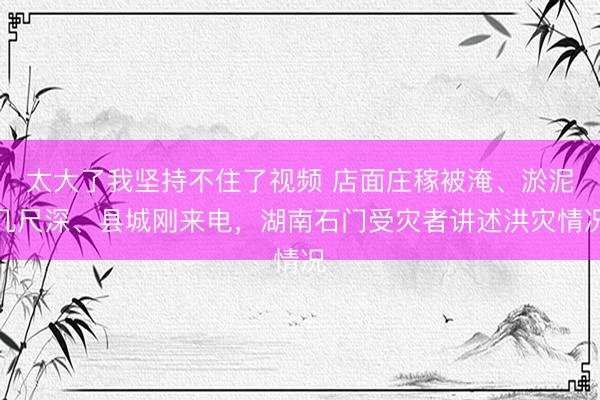 太大了我坚持不住了视频 店面庄稼被淹、淤泥几尺深、县城刚来电，<a href=