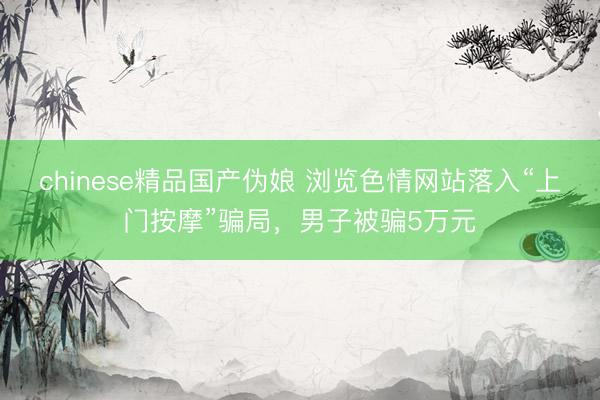 chinese精品国产伪娘 浏览色情网站落入“上门按摩”骗局，男子被骗5万元