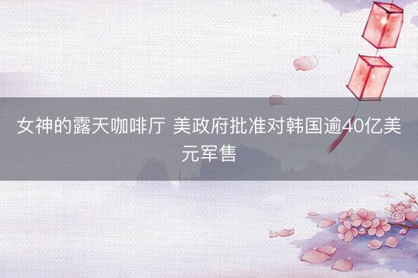 女神的露天咖啡厅 美政府批准对韩国逾40亿美元军售