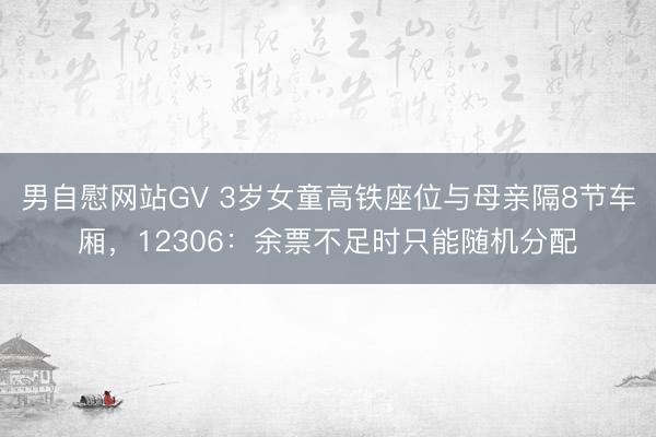男自慰网站GV 3岁女童高铁座位与母亲隔8节车厢，12306：余票不足时只能随机分配