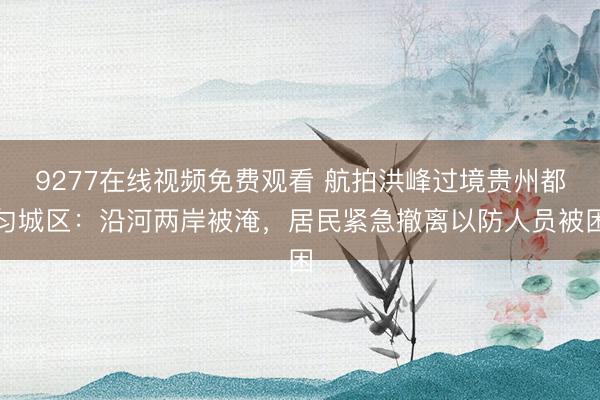 9277在线视频免费观看 航拍洪峰过境贵州都匀城区：沿河两岸被淹，居民紧急撤离以防人员被困