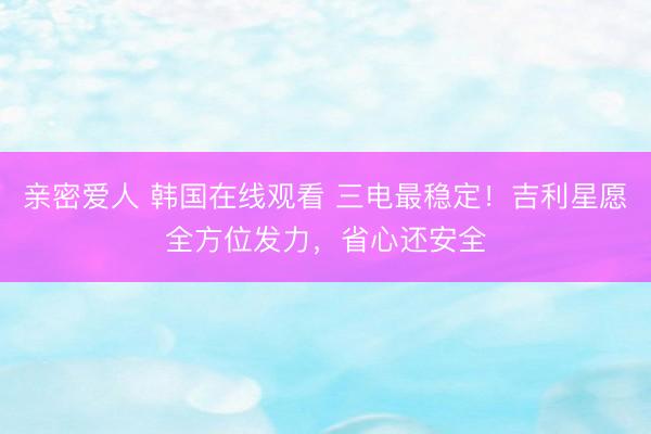 亲密爱人 韩国在线观看 三电最稳定！吉利星愿全方位发力，省心还安全
