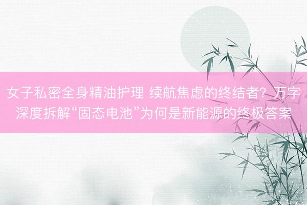 女子私密全身精油护理 续航焦虑的终结者？万字深度拆解“固态电池”为何是新能源的终极答案
