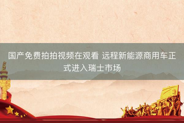 国产免费拍拍视频在观看 远程新能源商用车正式进入瑞士市场