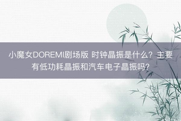小魔女DOREMI剧场版 时钟晶振是什么？主要有低功耗晶振和汽车电子晶振吗？