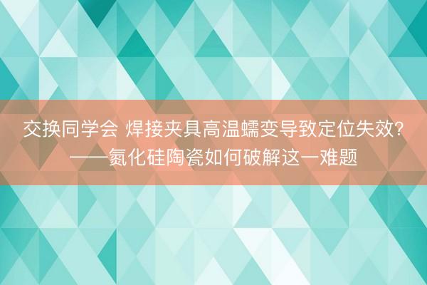 交换同学会 焊接夹具高温蠕变导致定位失效？——氮化硅陶瓷如何破解这一难题