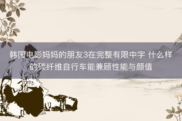 韩国电影妈妈的朋友3在完整有限中字 什么样的碳纤维自行车能兼顾性能与颜值