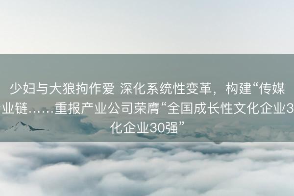 少妇与大狼拘作爱 深化系统性变革，构建“传媒+”产业链……重报产业公司荣膺“全国成长性文化企业30强”