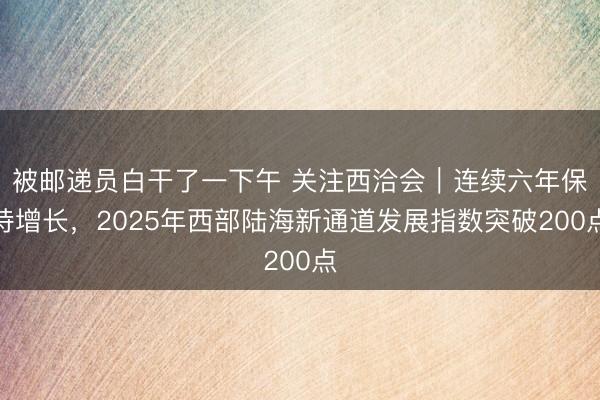 被邮递员白干了一下午 关注西洽会｜连续六年保持增长，2025年西部陆海新通道发展指数突破200点