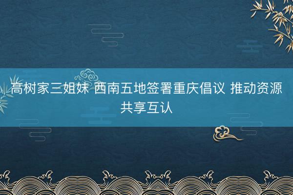 高树家三姐妹 西南五地签署重庆倡议 推动资源共享互认