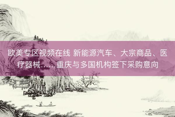 欧美专区视频在线 新能源汽车、大宗商品、医疗器械……重庆与多国机构签下采购意向