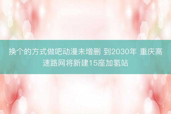 换个的方式做吧动漫未增删 到2030年 重庆高速路网将新建15座加氢站