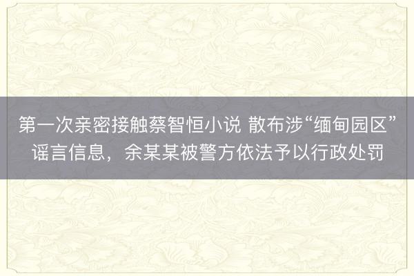 第一次亲密接触蔡智恒小说 散布涉“缅甸园区”谣言信息，余某某被警方依法予以行政处罚