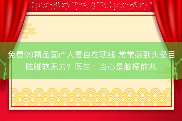 免费99精品国产人妻自在现线 常常感到头晕目眩脚软无力？医生：当心是脑梗前兆