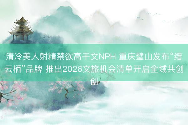 清冷美人射精禁欲高干文NPH 重庆璧山发布“缙云栖”品牌 推出2026文旅机会清单开启全域共创