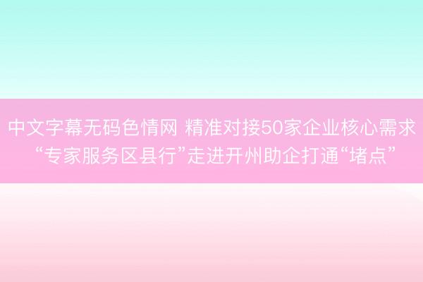 中文字幕无码色情网 精准对接50家企业核心需求 “专家服务区县行”走进开州助企打通“堵点”