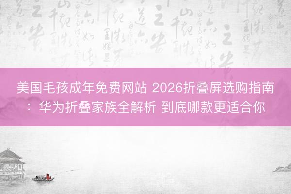 美国毛孩成年免费网站 2026折叠屏选购指南：华为折叠家族全解析 到底哪款更适合你