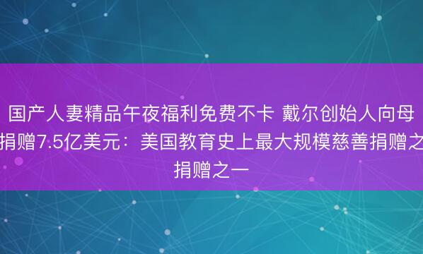 国产人妻精品午夜福利免费不卡 戴尔创始人向母校捐赠7.5亿美元：美国教育史上最大规模慈善捐赠之一