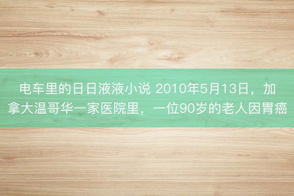 电车里的日日液液小说 2010年5月13日，加拿大温哥华一家医院里，一位90岁的老人因胃癌