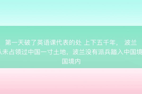 第一天破了英语课代表的处 上下五千年， 波兰 从未占领过中国一寸土地，波兰没有派兵踏入中国境内