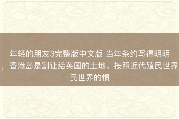 年轻的朋友3完整版中文版 当年条约写得明明白白，香港岛是割让给英国的土地。按照近代殖民世界的惯