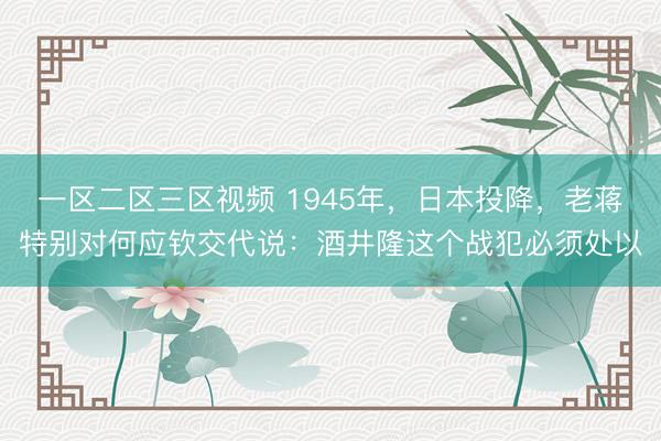 一区二区三区视频 1945年，日本投降，老蒋特别对何应钦交代说：酒井隆这个战犯必须处以