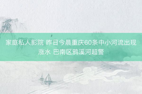 家庭私人影院 昨日今晨重庆60条中小河流出现涨水 巴南区鸦溪河超警