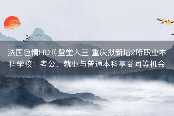 法国色情HD巜登堂入室 重庆拟新增2所职业本科学校：考公、就业与普通本科享受同等机会