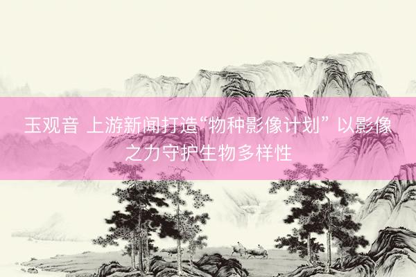 玉观音 上游新闻打造“物种影像计划” 以影像之力守护生物多样性
