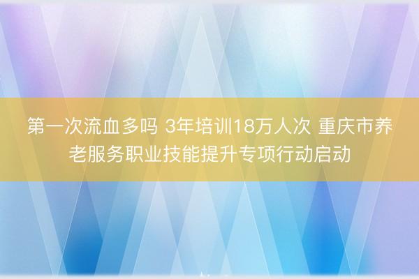 第一次流血多吗 3年培训18万人次 重庆市养老服务职业技能提升专项行动启动