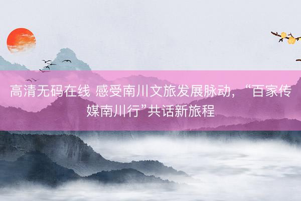 高清无码在线 感受南川文旅发展脉动，“百家传媒南川行”共话新旅程