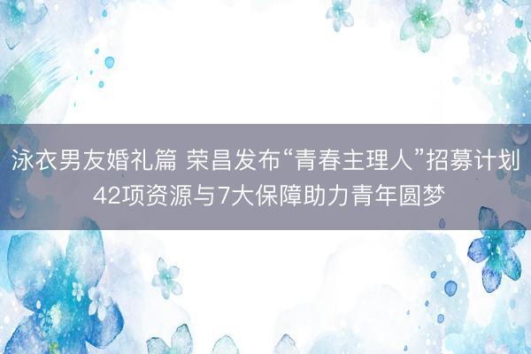 泳衣男友婚礼篇 荣昌发布“青春主理人”招募计划 42项资源与7大保障助力青年圆梦