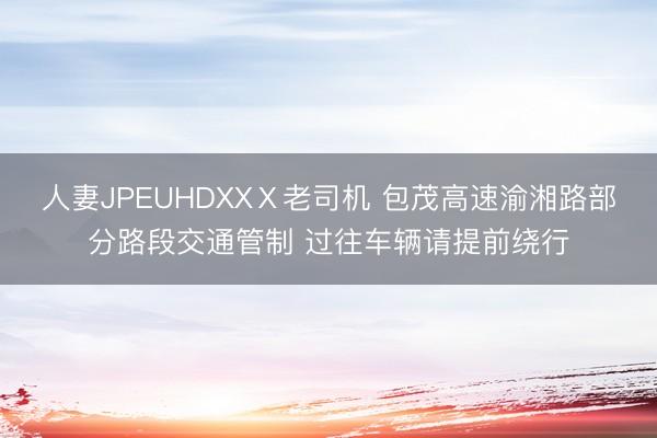 人妻JPEUHDXXⅩ老司机 包茂高速渝湘路部分路段交通管制 过往车辆请提前绕行