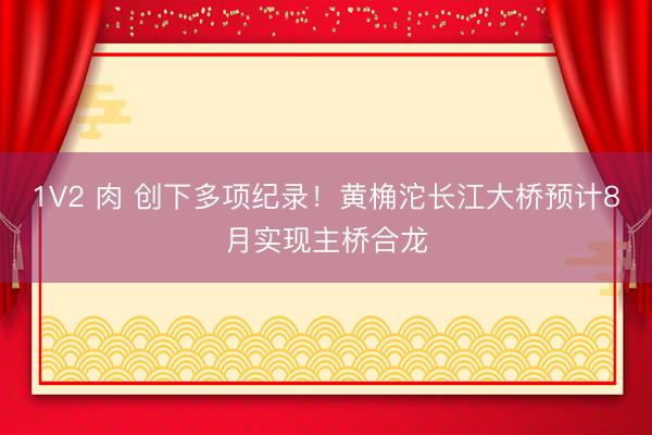1V2 肉 创下多项纪录！黄桷沱长江大桥预计8月实现主桥合龙