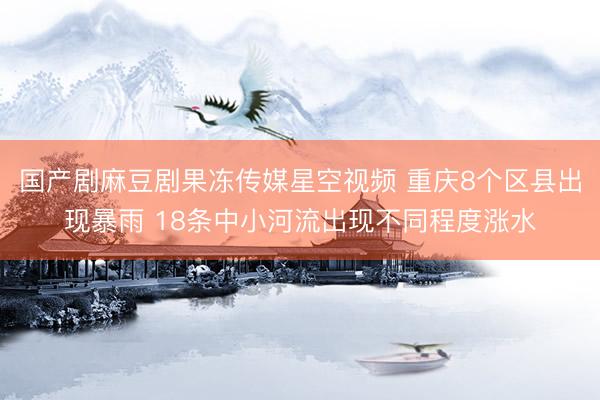国产剧麻豆剧果冻传媒星空视频 重庆8个区县出现暴雨 18条中小河流出现不同程度涨水