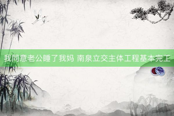 我同意老公睡了我妈 南泉立交主体工程基本完工