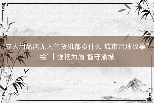 成人用品店无人售货机都卖什么 城市治理故事“绘”｜强韧为盾 智守渝城